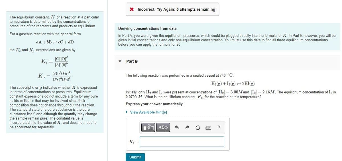 The equilibrium constant, K, of a reaction at a particular
temperature is determined by the concentrations or
pressures of the reactants and products at equilibrium.
For a gaseous reaction with the general form
aA + bB =cC + dD
the K and K, expressions are given by
Kc =
[C]c[D]d
[A]ª[B]b
(Pc) (Pb)
(PA)" (PB)
Kp
The subscript c or p indicates whether K is expressed
in terms of concentrations or pressures. Equilibrium-
constant expressions do not include a term for any pure
solids or liquids that may be involved since their
composition does not change throughout the reaction.
The standard state of a pure substance is the pure
substance itself, and although the quantity may change
the sample remain pure. The constant value is
incorporated into the value of K, and does not need to
be count separately.
X Incorrect; Try Again; 5 attempts remaining
Deriving concentrations from data
In Part A, you were given the equilibrium pressures, which could be plugged directly into the formula for K. In Part B however, you will be
given initial concentrations and only one equilibrium concentration. You must use this data to find all three equilibrium concentrations
before you can apply the formula for K.
Part B
The following reaction was performed in a sealed vessel at 740 °C:
H₂(g) + I2(g) = 2HI(g)
Initially, only H₂ and I₂ were present at concentrations of [H₂] = 3.00M and [12] = 2.15M. The equilibrium concentration of I2 is
0.0700 M. What is the equilibrium constant, Kc, for the reaction at this temperature?
Express your answer numerically.
► View Available Hint(s)
Kc =
Submit
IVE ΑΣΦ
1
?