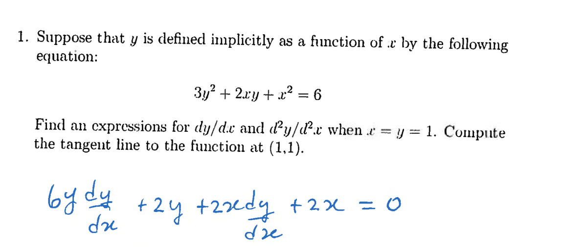 1. Suppose that y is defined implicitly as a function of r by the following
equation:
3y² + 2xy + x² = 6
Find an expressions for dy/d.e and ď²y/d².r when . = y = 1. Compute
the tangent line to the function at (1,1).
bydy +2y +2xdy + 2x = 0
dze