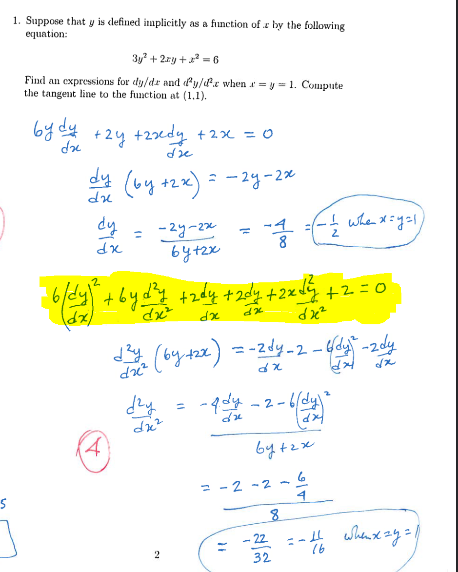 1. Suppose that y is defined implicitly as a function of r by the following
equation:
3у2 + 2xy + 2 = 6
Find an expressions for dy/d.r and d²y/d².x when & = y = 1. Compute
the tangent line to the function at (1,1).
bydy
dr
by due +2y +2xdyne
dy
+2y +2xdy +2x = 0
dy
dx
2
b/dy)
4
(by +2x) = -2y-2x
=
тву
-гу-гх
бутах
бух (by+2х)
dz²
dry
d'y trdy +2dy +2xdy +2=0
dx²
dx
dx
dze²
d2c²
2
–
-4. dy
du
}}
8
=-zdy_2-bdy -zdy
dx
dx
2-b(dy)
=-2-2
bytrx
6
-22
32
-
8
I whe хун
2
-
4
=-4 Wвих чу=1