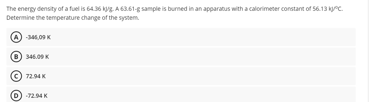 The energy density of a fuel is 64.36 kJ/g. A 63.61-g sample is burned in an apparatus with a calorimeter constant of 56.13 kJ/ºC.
Determine the temperature change of the system.
А
-346,09 K
346.09 K
72.94 K
-72.94 K
