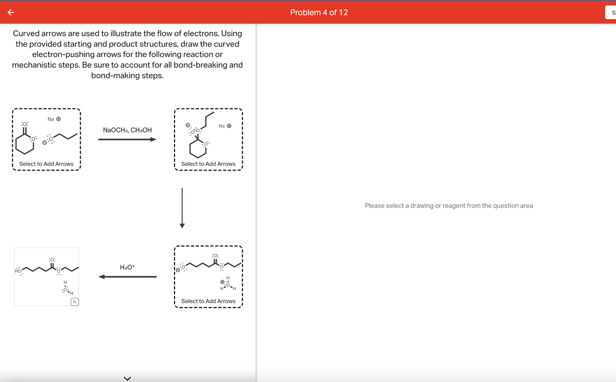 Curved arrows are used to illustrate the flow of electrons. Using
the provided starting and product structures, draw the curved
electron-pushing arrows for the following reaction or
mechanistic steps. Be sure to account for all bond-breaking and
bond-making steps.
:0:
Na Ⓒ
Select to Add Arrows
HO
:O:
H
'H
1
NaOCH 3, CH3OH
H3O+
<
0:
|
Na O
Select to Add Arrows
:0:
H
Select to Add Arrows
Problem 4 of 12
Please select a drawing or reagent from the question area
S