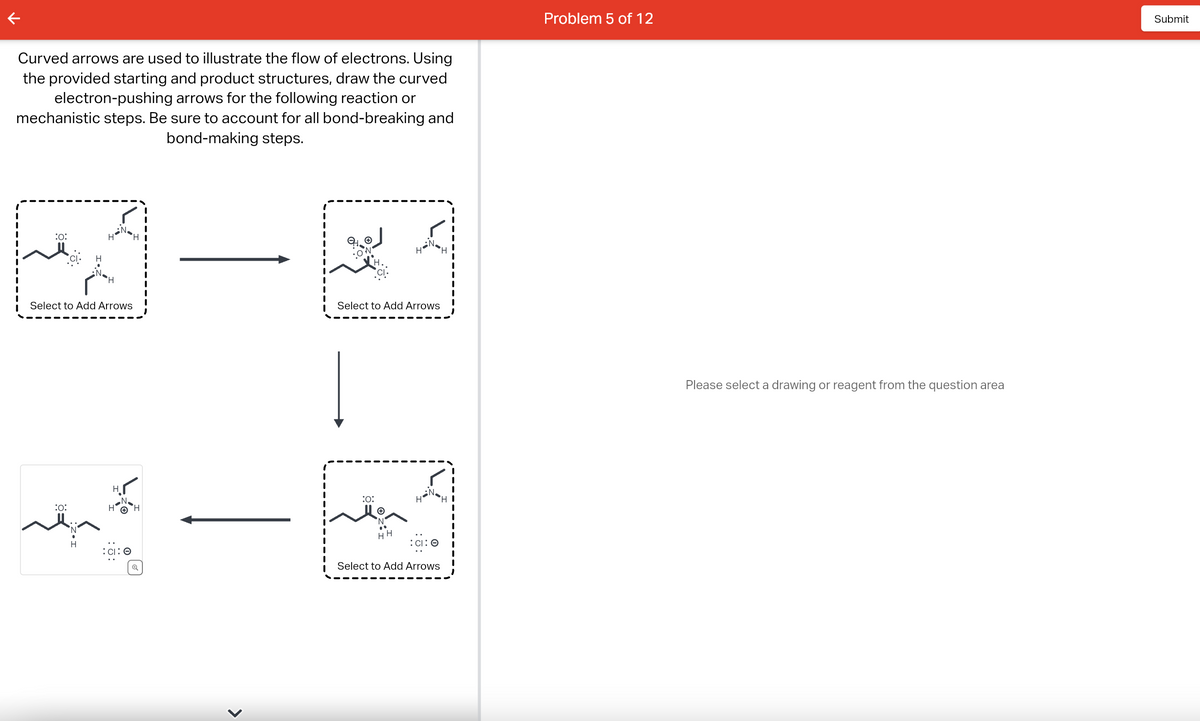 Curved arrows are used to illustrate the flow of electrons. Using
the provided starting and product structures, draw the curved
electron-pushing arrows for the following reaction or
mechanistic steps. Be sure to account for all bond-breaking and
bond-making steps.
:0:
H
Select to Add Arrows
:0:
H
:CI: O
>
M_
Select to Add Arrows
:0:
HH
CI: O
Select to Add Arrows
HI
Problem 5 of 12
Please select a drawing or reagent from the question area
Submit