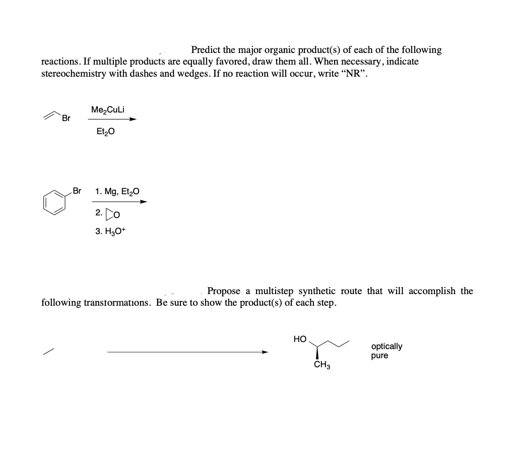 ### Organic Chemistry Reaction Predictions

#### Predict the major organic product(s) of each of the following reactions. 
If multiple products are equally favored, draw them all. When necessary, indicate stereochemistry with dashes and wedges. If no reaction will occur, write “NR”.

1. **Reaction 1:**

   **Reactant:** 
   - Allyl bromide

   **Reagents:** 
   - Me₂CuLi 
   - Et₂O

   **Diagram:**
   - The image shows a structure of allyl bromide with a single arrow indicating reaction with Me₂CuLi in Et₂O.

2. **Reaction 2:**

   **Reactant:** 
   - Benzyl bromide

   **Reagents:** 
   - 1. Mg, Et₂O
   - 2. Epoxide
   - 3. H₃O⁺

   **Diagram:**
   - The image shows the structure of benzyl bromide with arrows indicating a multi-step reaction beginning with Mg in Et₂O, followed by an epoxide, and concluding with H₃O⁺.

### Propose a multistep synthetic route

**Goal:**
To accomplish the following transformations to achieve an optically pure product.

**Reactant:**
- Initial reactant: illustrated as a simple carbon chain

**Product:**
- 3-methyl-1-butanol (CH₃-CH₂-CH(OH)-CH₃)
- Optically pure

**Diagram:**
- The image shows an initial reactant with an arrow pointing towards the product (3-methyl-1-butanol) with the note 'optically pure'.

These reactions are essential in understanding the conversion of specific organic substrates into desired products using particular reagents and conditions. The student is expected to draw the major organic products and indicate stereochemistry if necessary, following the given reagents and conditions. Additionally, they should propose a synthetic route to transform the starting material into the specified optically pure product. 

Understanding the steps and mechanisms involved in these reactions is crucial for mastering organic synthesis, a key competency in organic chemistry education.