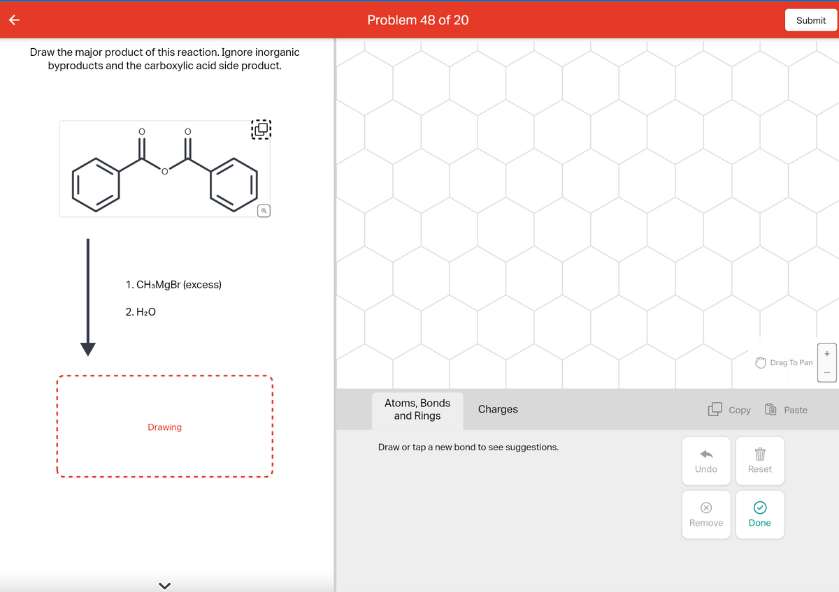 Draw the major product of this reaction. Ignore inorganic
byproducts and the carboxylic acid side product.
1. CH3MgBr (excess)
2. H₂O
Drawing
O
>
Problem 48 of 20
Atoms, Bonds
and Rings
Charges
Draw or tap a new bond to see suggestions.
Undo
(x)
Remove
Copy
m
Drag To Pan
1.8.
Submit
Done
Paste
+