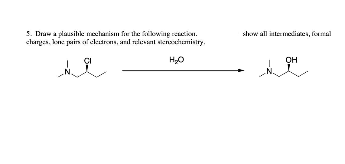 ### Mechanism of Reaction

#### Problem Statement:
**Question 5:** Draw a plausible mechanism for the following reaction. Ensure to show all intermediates, formal charges, lone pairs of electrons, and relevant stereochemistry.

**Reaction:**
- Starting Material: 
    ![Starting Material](https://via.placeholder.com/35) ![N](https://via.placeholder.com/20) ![C](https://via.placeholder.com/15)${}_3$ ![C](https://via.placeholder.com/20)![H](https://via.placeholder.com/10)${}_7$![Cl](https://via.placeholder.com/20)

- Reagent:
    ![H2O](https://via.placeholder.com/35)

- Product: 
    ![Product](https://via.placeholder.com/35) ![N](https://via.placeholder.com/20) ![C](https://via.placeholder.com/15)${}_3$ ![C](https://via.placeholder.com/20)![H](https://via.placeholder.com/10)![OH](https://via.placeholder.com/25)

**Explanation:**

1. **Reactants** and **Reagents**:
   The starting material is a molecule with a secondary carbon with a chlorine atom (chloro group), and a tertiary amine. The nucleophile in the reaction is water (H₂O). 

2. **Intermediate**: 
    Initially, the lone pair of electrons on the oxygen in the H₂O attacks the carbon bonded to the chlorine atom. This step involves the formation of a carbocation intermediate after the chlorine leaves as a chloride ion (Cl⁻).

3. **Formation of Product**:
    Following the departure of the chloride leaving group, a water molecule donates a lone pair of electrons to the now positively charged carbon atom to form a carbon-oxygen bond. This results in the formation of a protonated alcohol intermediate. Finally, deprotonation of the positively charged OH₂ group will yield the neutral alcohol product.

4. **Stereochemistry**:
    The stereochemistry of the starting material and product should be indicated with wedges and dashes to show 3D molecular orientation.

This step-by-step process outlines the conversion of a secondary chloro-amine compound into an alcohol using water as a nucleophile.