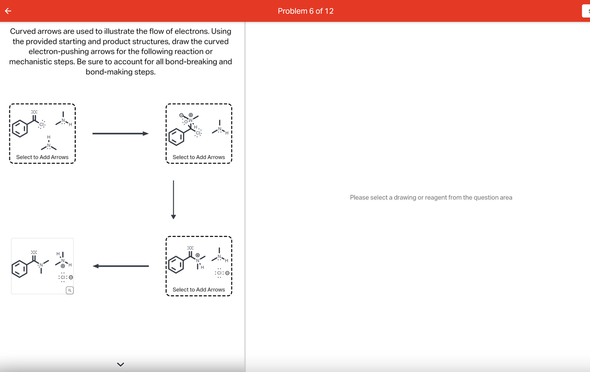 Curved arrows are used to illustrate the flow of electrons. Using
the provided starting and product structures, draw the curved
electron-pushing arrows for the following reaction or
mechanistic steps. Be sure to account for all bond-breaking and
bond-making steps.
:O:
H
Select to Add Arrows
:0:
OY&
H
:CI: O
>
S_1
Select to Add Arrows
:0:
N
TH
:CI: O
Select to Add Arrows
Problem 6 of 12
Please select a drawing or reagent from the question area