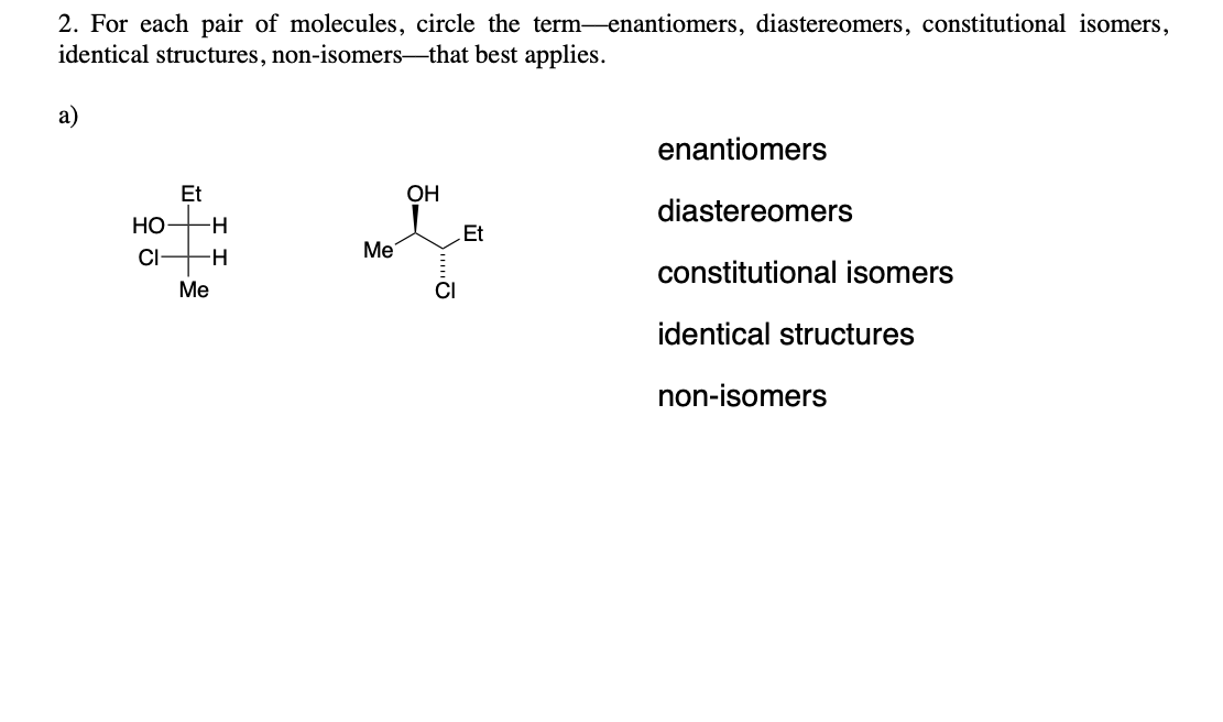 2. For each pair of molecules, circle the term enantiomers, diastereomers, constitutional isomers,
identical structures, non-isomers-that best applies.
a)
HO
CI
Et
-H
-H
Me
Me
OH
CI
Et
enantiomers
diastereomers
constitutional isomers
identical structures
non-isomers