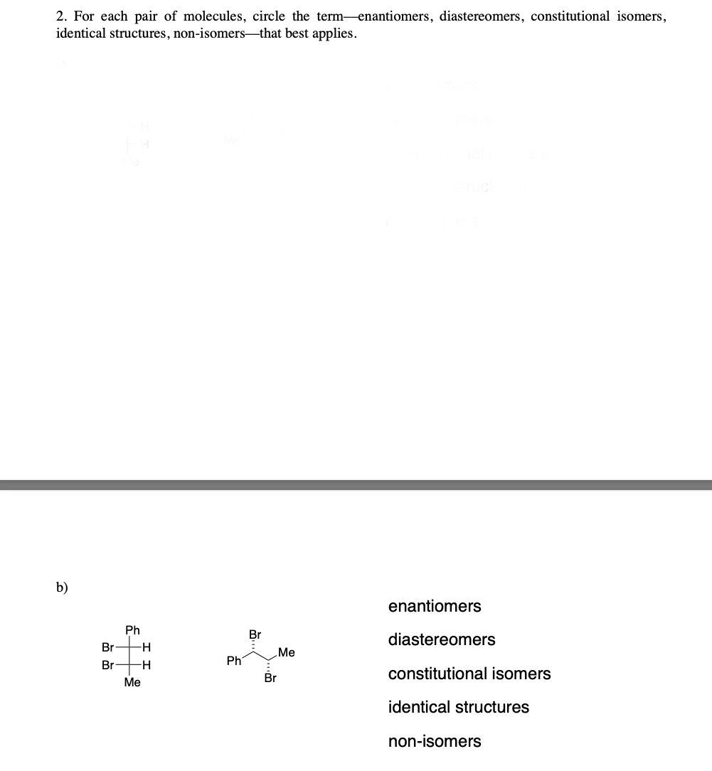 2. For each pair of molecules, circle the term-enantiomers, diastereomers, constitutional isomers,
identical structures, non-isomers-that best applies.
b)
Br-
Br
Ph
-H
Me
H
Ph
Br
Me
Br
enantiomers
diastereomers
constitutional isomers
identical structures
non-isomers