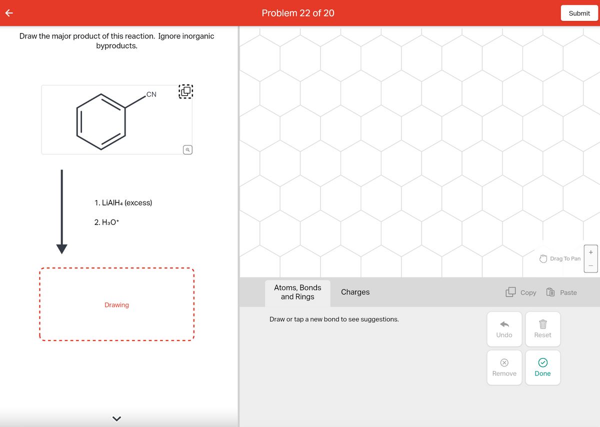 Draw the major product of this reaction. Ignore inorganic
byproducts.
1. LIAIH4 (excess)
2. H3O+
Drawing
CN
>
Q
Problem 22 of 20
Atoms, Bonds
and Rings
Charges
Draw or tap a new bond to see suggestions.
Undo
Remove
Copy
Drag To Pan
Reset
Submit
Done
Paste
+