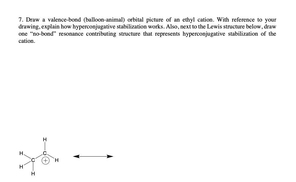 ### Hyperconjugative Stabilization in Ethyl Cation: An Educational Illustration

**Question 7:** Draw a valence-bond (balloon-animal) orbital picture of an ethyl cation. With reference to your drawing, explain how hyperconjugative stabilization works. Also, next to the Lewis structure below, draw one "no-bond" resonance contributing structure that represents hyperconjugative stabilization of the cation.

**Lewis Structure:**

The given Lewis structure for the ethyl cation is:

```
         H
         |
H ─ C ─ C^+
    |   |
    H   H
```

**Explanation of Hyperconjugative Stabilization:**

Hyperconjugation is a stabilizing interaction that results from the delocalization of electrons in sigma bonds (C-H or C-C) to an adjacent empty or partially filled non-bonding p-orbital or antibonding σ* orbital. In the case of the ethyl cation, the positive charge on the carbon (C+) adjacent to one or more C-H bonds allows for hyperconjugative interactions. This delocalization serves to stabilize the positive charge on the carbon atom.

### Orbital Picture and Explanation:

**Valence-Bond Description:**

- The ethyl cation (C2H5+) consists of two carbon atoms: one bearing a positive charge (C+) and the other bonded to three hydrogen atoms (CH3).
- The positively charged carbon has no electrons in its p-orbital, making it an empty orbital.
- The electrons in the adjacent C-H bonds can delocalize into this empty p-orbital, providing stabilization to the cation.

### "No-Bond" Resonance Structure:

To represent this hyperconjugative stabilization, we draw a resonance structure showing the delocalization. This "no-bond" resonance structure illustrates the shift of electron density:

```
   H      H
    |      |
H  —  C  == C  + 
    |      |
    H      H
```

In this diagram:

- The double-headed arrow indicates resonance or delocalization between the standard Lewis structure and the "no-bond" contributing structure.
- The double bond (==) signifies the delocalized electrons from the sigma C-H bonds into the empty p-orbital on the adjacent carbon atom carrying a positive charge.

### Summary:

In hyperconjugation,