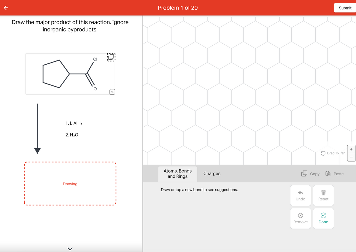 Draw the major product of this reaction. Ignore
inorganic byproducts.
|
1. LiAlH4
2. H₂O
Drawing
O
Problem 1 of 20
Atoms, Bonds
and Rings
Charges
Draw or tap a new bond to see suggestions.
Copy
Submit
Drag To Pan
Undo
Reset
99
Remove
Done
Paste
+