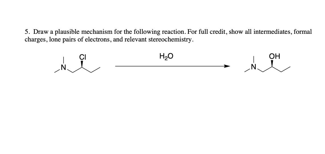 ### Question 5

**Description:**
Draw a plausible mechanism for the following reaction. For full credit, show all intermediates, formal charges, lone pairs of electrons, and relevant stereochemistry.

**Explanation:**
The reaction displayed involves a tertiary alkyl chloride (left-hand structure) reacting with water (H₂O) to form a tertiary alcohol (right-hand structure). 
- **Starting Material:** A tertiary alkyl chloride with an N-atom bonded to the carbon adjacent to the chlorinated carbon.
- **Reagent:** Water (H₂O)
- **Product:** A tertiary alcohol with similar connectivity but with a hydroxyl (OH) group replacing the chlorine atom.

**Instructions:**
1. **Initiate the reaction** by showing the departure of the chloride ion, forming a carbocation at the same location.
2. **Hydration of the carbocation** occurs when the lone pair of electrons on the oxygen of the water molecule attacks the carbocation, leading to the formation of a protonated alcohol intermediate.
3. Finally, **deprotonation** of the protonated intermediate yields the neutral alcohol product.

Throughout the reaction, users should illustrate the placement of lone pairs of electrons, formal charges, and the stereochemistry retained throughout the process.