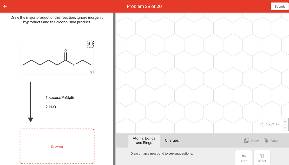 Draw the major product of this reaction. Ignore inorganic
byproducts and the alcohol side product.
ملند
Į
1. excess PhMgBr
2. H₂O
Drawing
Q
Problem 28 of 20
Atoms, Bonds
and Rings
Charges
Draw or tap a new bond to see suggestions.
Undo
Copy
Submit
Drag To Pan
Reset
Paste
+