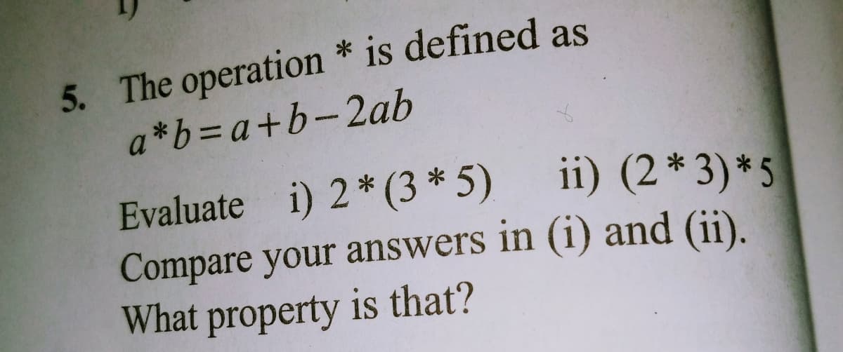 5. The operation * is defined as
a*b=a+b-2ab
ii) (2* 3) *5
Evaluate i) 2* (3 * 5)
Compare your answers in (i) and (ii).
What property is that?
