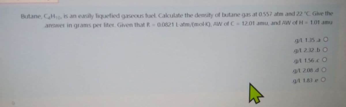 Butane, CH10, is an easily liquefied gaseous fuel. Calculate the density of butane gas at 0.557 atm and 22 °C. Give the
answer in grams per liter. Given that R 0.0821 L-atm/(mol-K), AW of C = 12.01 amu, and AW of H = 1.01 amu
g/L 1.35 a O
g/l 2.32.b O
g/L 1.56.c O
g/L 2.08 d O
g/l 1.83.e O
