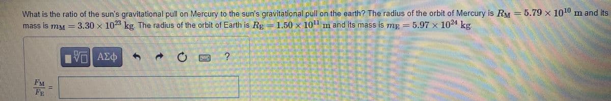 What is the ratio of the sun's gravitational pull on Mercury to the sunfs gravitational pul on the earth? The radius of the orbit of Mercury is RM 5.79 x 10 m and its
mass is my - 1.50 × 10 m and its mass is mp = 5,97 x 10 kg
5.97 x 1024 kg
=D3.30x10 kg. The radius of the orbit of Earth is Rp
阳 AX中
FM
FE
