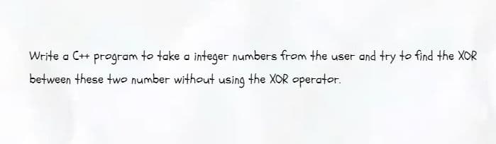 Write a C++ program to take a integer numbers from the user and try to find the XOR
between these two number without using the XOR operator.