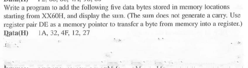 Write a program to add the following five data bytes stored in memory locations
starting from XX60H, and display the sum. (The sum does not generate a carry. Use
register pair DE as a memory pointer to transfer a byte from memory into a register.)
Data(H) 1A, 32, 4F, 12, 27