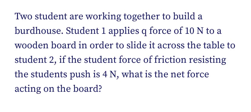 Two student are working together to build a
burdhouse. Student 1 applies q force of 10 N to a
wooden board in order to slide it across the table to
student 2, if the student force of friction resisting
the students push is 4 N, what is the net force
acting on the board?
