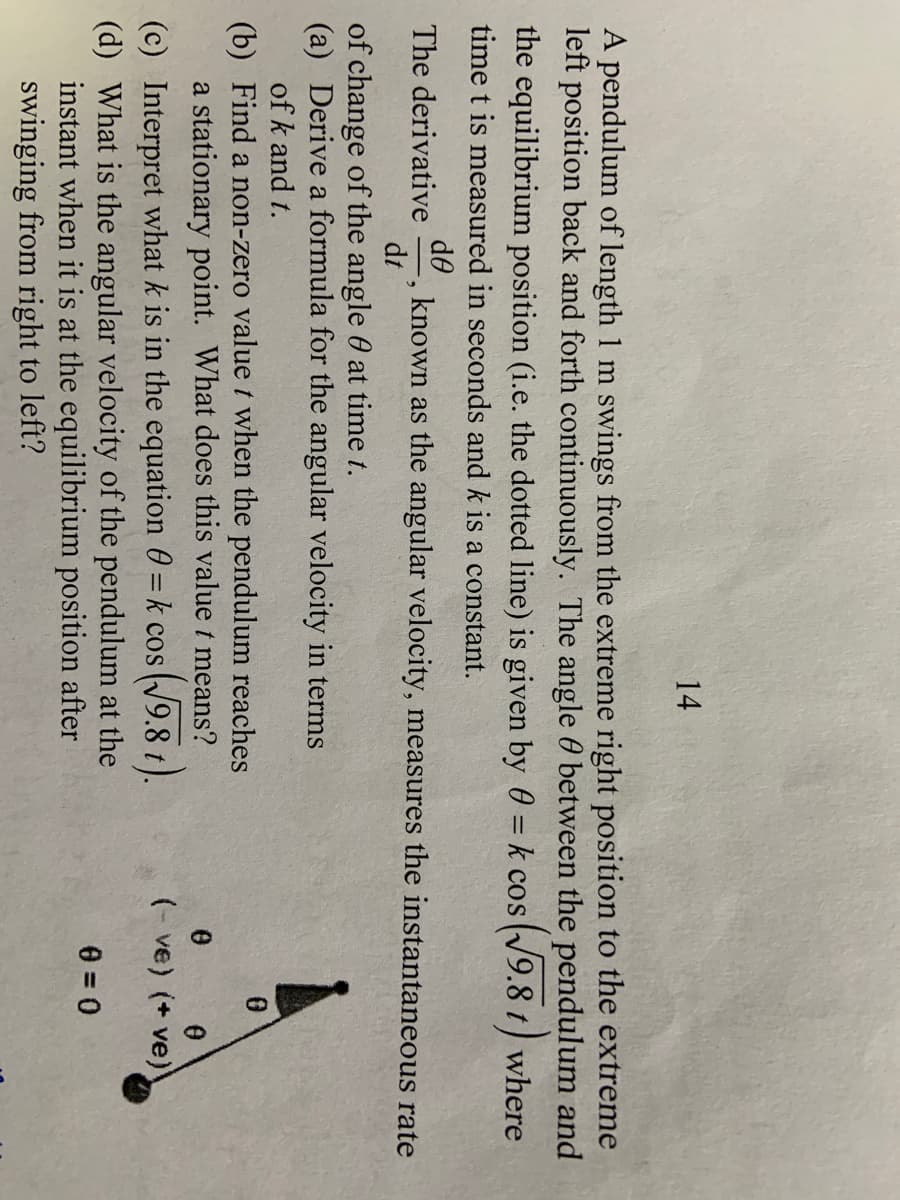 14
A pendulum of length 1 m swings from the extreme right position to the extreme
left position back and forth continuously. The angle 0 between the pendulum and
the equilibrium position (i.e. the dotted line) is given by 0 = k cos (V9.8 t) where
time t is measured in seconds and k is a constant.
de
known as the angular velocity, measures the instantaneous rate
dt
The derivative
of change of the angle 0 at time t.
(a) Derive a formula for the angular velocity in terms
of k and t.
(b) Find a non-zero value t when the pendulum reaches
a stationary point. What does this value t means?
(N9.8 t).
(- ve) (+ ve)
(c) Interpret what k is in the equation 0 = k cos
(d) What is the angular velocity of the pendulum at the
instant when it is at the equilibrium position after
swinging from right to left?
