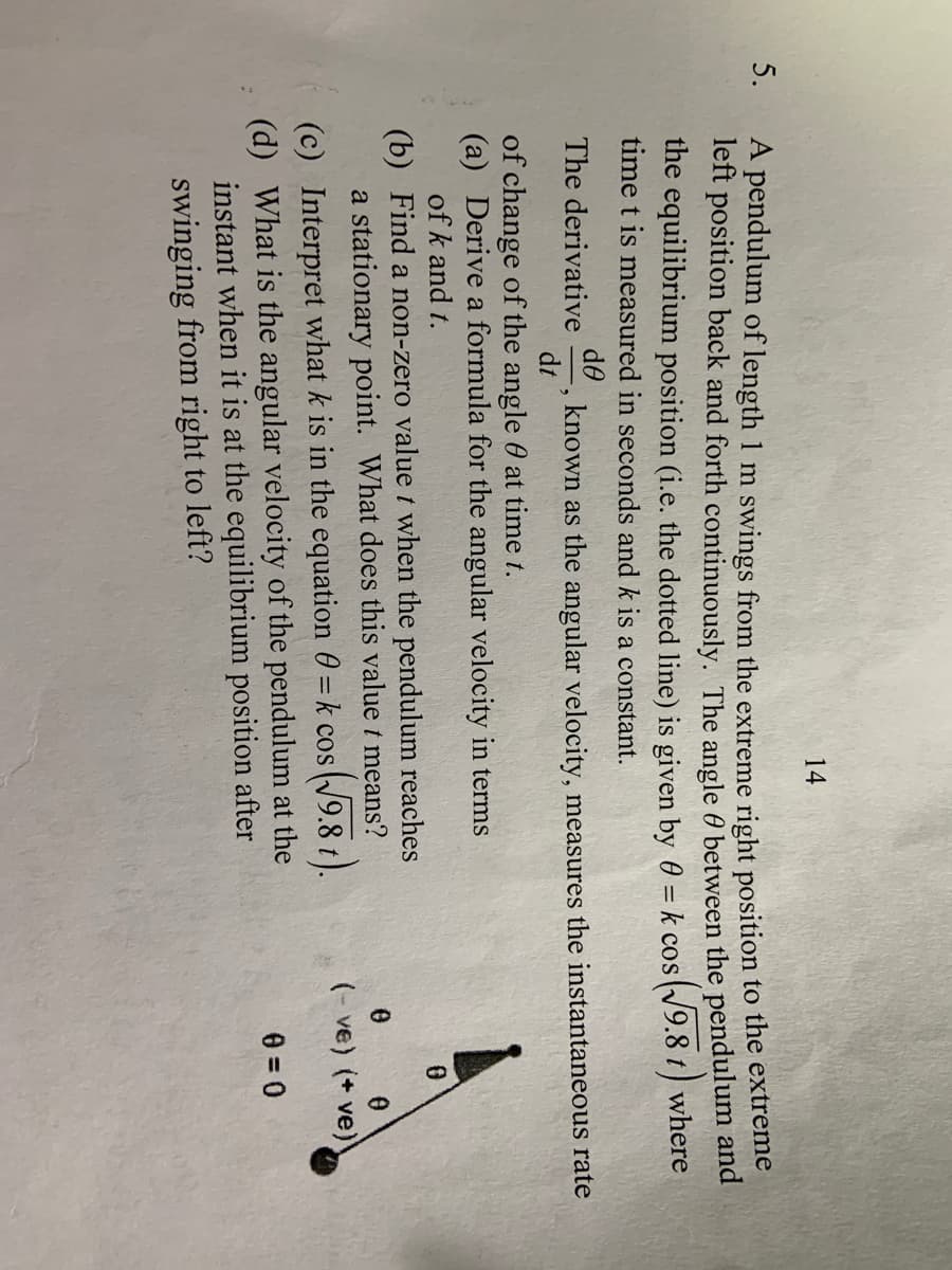 14
5.
A pendulum of length 1 m swings from the extreme right position to the extreme
left position back and forth continuously. The angle 0 between the pendulum and
the equilibrium position (i.e. the dotted line) is given by 0 = k cos(/9.8 t) where
time t is measured in seconds and k is a constant.
do
known as the angular velocity, measures the instantaneous rate
dt
The derivative
of change of the angle 0 at time t.
(a) Derive a formula for the angular velocity in terms
of k and t.
(b) Find a non-zero valuet when the pendulum reaches
a stationary point. What does this value t means?
(- ve) (+ ve)
(c) Interpret what k is in the equation 0 = k cos (9.8 t).
(d) What is the angular velocity of the pendulum at the
instant when it is at the equilibrium position after
swinging from right to left?
%3D
e = 0
