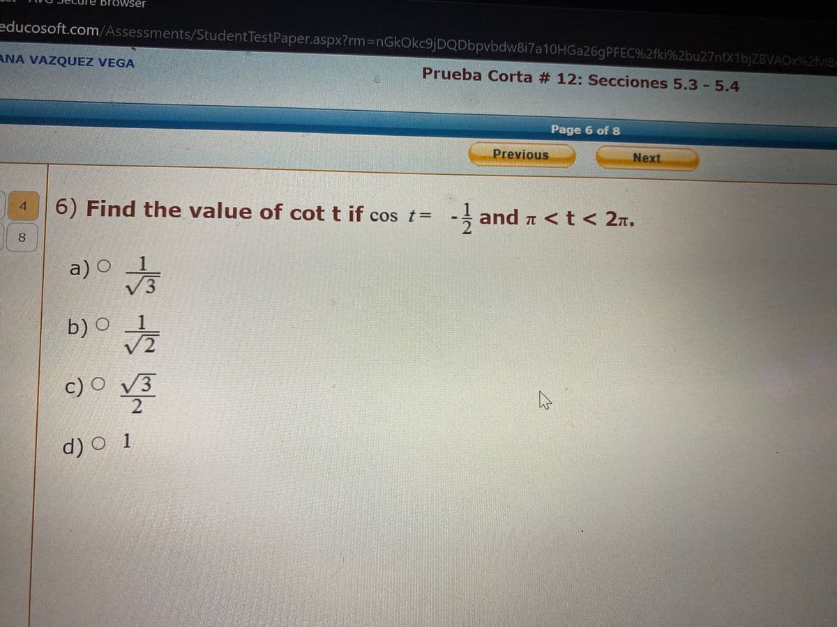 educosoft.com/Assessments/Student TestPaper.aspx?rm=nGkOkc9jDQDbpvbdw8i7a10HGa26gPFEC%2fki%2bu27nfX1bjZBVAOX%2fv18
Prueba Corta # 12: Secciones 5.3 - 5.4
browser
ANA VAZQUEZ VEGA
4
8
√3
a) 0 1
6) Find the value of cot t if cos t= -and < t < 2.
70
b) 01/22
O
c) O √3
√3
2
Previous
d) 0 1
Page 6 of 8
Next