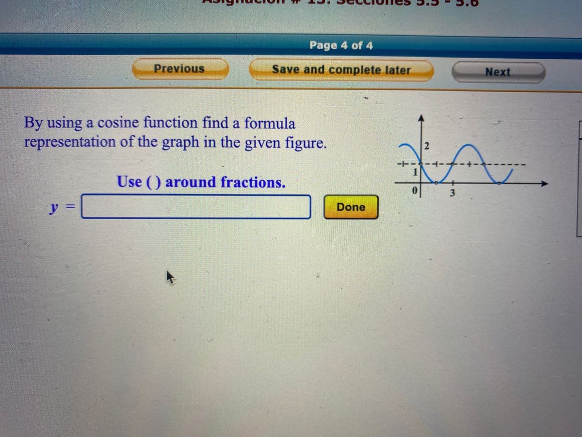 y
Previous
By using a cosine function find a formula
representation of the graph in the given figure.
Use () around fractions.
II
Page 4 of 4
Save and complete later
*
Done
1
2
3
Next
A