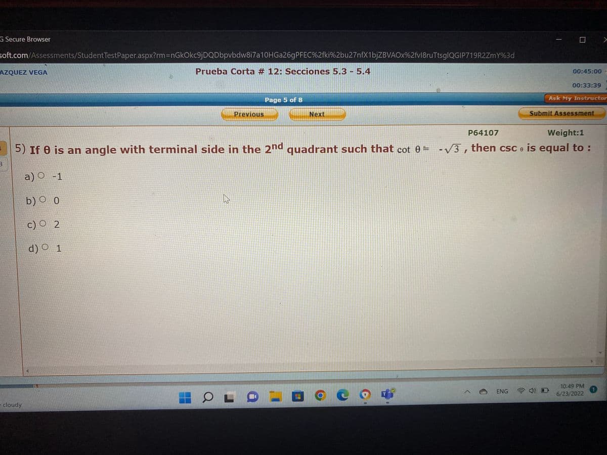 G Secure Browser
soft.com/Assessments/Student TestPaper.aspx?rm=nGkOkc9jDQDbpvbdw8i7a10HGa26gPFEC%2fki%2bu27nfX1bjZBVAOx%2fvl8ruTtsglQGIP719R2ZmY%3d
Prueba Corta #12: Secciones 5.3 - 5.4
AZQUEZ VEGA
3
cloudy
Previous
ہے
Page 5 of 8
Next
PFLE
P64107
Weight:1
5) If 0 is an angle with terminal side in the 2nd quadrant such that cot 0= -√3, then csc is equal to :
a) O -1
b) 0
c) O 2
d) O 1
c
T
>
00:45:00
ENG
00:33:39
Ask My Instructor
Submit Assessment
10:49 PM
6/23/2022
1