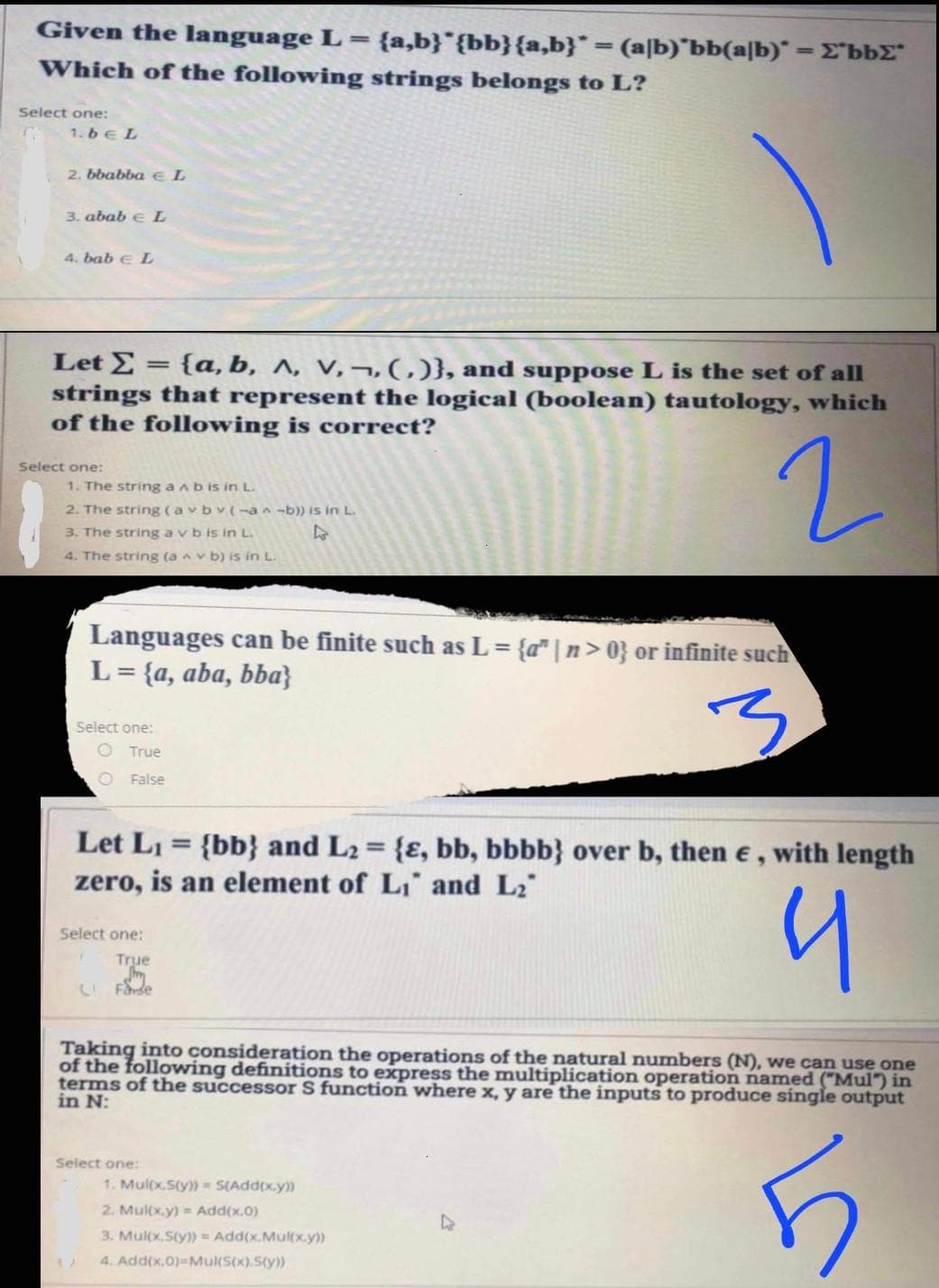 Given the language L = {a,b}*{bb}{a,b}* = (a|b)'bb(a|b)" = E"bbE"
%3D
%3D
Which of the following strings belongs to L?
Select one:
1.6eL
2. bbabba e L
3. abab e L
4. bab e L
Let E = {a, b, ^, v,¬,(,)}, and suppose L is the set of all
strings that represent the logical (boolean) tautology, which
of the following is correct?
Select one:
1. The string a ab is in L.
2. The string (a vbv(¬an -b)) is in L.
3. The string a vb is in L.
4. The string (a v b) is in L.
Languages can be finite such as L= {a" | n> 0} or infinite such
L = {a, aba, bba}
%3D
Select one:
O True
O False
Let L1 = {bb} and L2 = {ɛ, bb, bbbb} over b, then e,
zero, is an element of L, and L2"
with length
%3D
Select one:
True
CI Farde
Taking into consideration the operations of the natural numbers (N), we can use one
of the following definitions to express the multiplication operation named ("Mul") in
terms of the successor S function where x, y are the inputs to produce single output
in N:
Select one:
1. Mul(x.Sty)) = S(Add(x.y))
2. Mul(x.y) = Add(x.0)
3. Mul(x.Sty)) = Add(x.Mul(x.y))
4. Add(x.0)=Mul(S(x).S(y))
