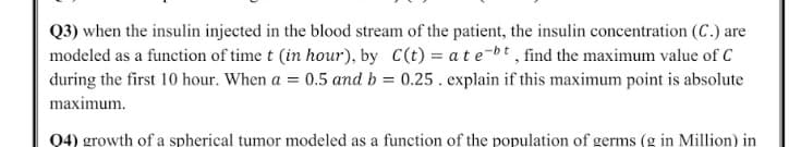 Q3) when the insulin injected in the blood stream of the patient, the insulin concentration (C.) are
modeled as a function of time t (in hour), by C(t) = at e-bt, find the maximum value of C
during the first 10 hour. When a = 0.5 and b = 0.25. explain if this maximum point is absolute
maximum.
Q4) growth of a spherical tumor modeled as a function of the population of germs (g in Million) in
