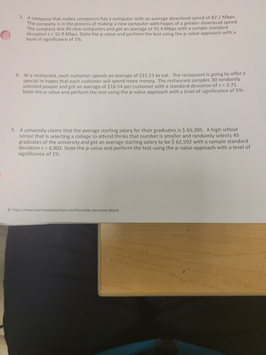 3. A company that makes computers has a computer with an average download speed of 87.2 Mbps.
The company is in the process of making a new computer with hopes of a greater download speed.
The company test 40 new computers and got an average of 91.4 Mbps with a sample standard
deviation s = 12.9 Mbps. State the p-value and perform the test using the p-value approach with a
level of significance of 1%.
4. At a restaurant, each customer spends an average of $15.21 to eat. The restaurant is going to offer a
special in hopes that each customer will spend more money. The restaurant samples 30 randomly
selected people and got an average of $16.54 per customer with a standard deviation of s= 3.71.
State the p-value and perform the test using the p-value approach with a level of significance of 5%.
5. A university claims that the average starting salary for their graduates is $ 65,305. A high school
senior that is selecting a college to attend thinks that number is smaller and randomly selects 45
graduates of the university and got an average starting salary to be $ 62,592 with a sample standard
deviation s = 8,903. State the p-value and perform the test using the p-value approach with a level of
significance of 1%.
https://www.teacherspayteachers.com/Store/My-Geometry-World