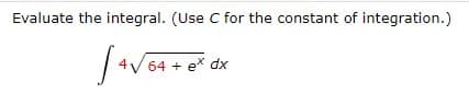 ---

**Integral Evaluation Example**

_Problem Statement:_

Evaluate the integral. (Use \( C \) for the constant of integration.)

\[ \int 4 \sqrt{64 + e^x} \, dx \]

---

This example presents an integral that involves a composite function, where the sub-integral expression includes a square root and an exponential function. The goal is to find the antiderivative of the given expression and ensure to account for the constant of integration \( C \).

