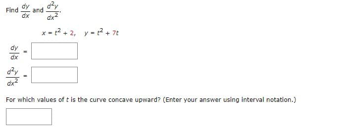 Find , and U
dy
d²y
dx
dx²
x = ² + 2, y = ² + 7t
dy
dx
d²y
dx²
For which values of t is the curve concave upward? (Enter your answer using interval notation.)
=