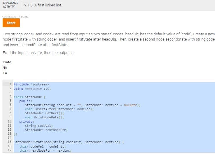 CHALLENGE 9.1.3: A first linked list.
ACTIVITY
434056.2330114.qx3zqy7
Start
Two strings, code1 and code2, are read from input as two states' codes. headObj has the default value of "code". Create a new
node firstState with string code1 and insert firstState after headObj. Then, create a second node secondState with string code
and insert secondState after firstState.
Ex: If the input is MA IA, then the output is:
code
MA
IA
L23456THEN
1 #include <iostream>
2 using namespace std;
4 class
StateNode {
public:
2118
StateNode (string codeInit = StateNode* nextLoc= nullptr);
void InsertAfter (StateNode* nodeLoc);
StateNode GetNext();
void PrintNodeData();
10
11
12
13
14
15
16
17
};
private:
string codeVal;
StateNode nextNodePtr;
StateNode::StateNode (string code Init, StateNode* nextLoc) {
this->codeVal = codeInit;
this->nextNodePtr = nextLoc;