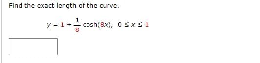 ### Problem Statement

Find the exact length of the curve.

Given the function:
\[ y = 1 + \frac{1}{8} \cosh(8x), \]
with the interval:
\[ 0 \leq x \leq 1 \]

### Solution

To find the length of a curve defined by \( y = f(x) \) from \( x = a \) to \( x = b \), we use the formula for the arc length:

\[ L = \int_a^b \sqrt{1 + \left( \frac{dy}{dx} \right)^2} \, dx \]

Given the function \( y = 1 + \frac{1}{8} \cosh(8x) \):

1. First, calculate the derivative \( \frac{dy}{dx} \):
\[ f(x) = 1 + \frac{1}{8} \cosh(8x) \]
\[ \frac{dy}{dx} = \frac{d}{dx}\left(1 + \frac{1}{8} \cosh(8x)\right) \]
Using the chain rule:
\[ \frac{dy}{dx} = \frac{1}{8} \cdot 8 \sinh(8x) \]
\[ \frac{dy}{dx} = \sinh(8x) \]

2. Plug the derivative into the arc length formula:
\[ L = \int_0^1 \sqrt{1 + (\sinh(8x))^2} \, dx \]

3. Recall the identity:
\[ 1 + \sinh^2(u) = \cosh^2(u) \]

4. Apply the identity to the integral:
\[ L = \int_0^1 \sqrt{\cosh^2(8x)} \, dx \]
\[ L = \int_0^1 \cosh(8x) \, dx \]

5. The integral of \( \cosh(kx) \) is \( \frac{1}{k} \sinh(kx) \):
\[ L = \int_0^1 \cosh(8x) \, dx \]
\[ L = \frac{1}{8} \sinh(8x) \Bigg|_0^1 = \frac{1}{8} [\sinh