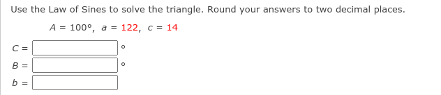 **Triangle Solution Using the Law of Sines**

**Problem Statement:**

Use the Law of Sines to solve the triangle. Round your answers to two decimal places.

\[ A = 100^\circ, \ a = 122, \ c = 14 \]

**To Find:**

\[ C = \,\,\,\,\,\,\,\,\,\,\,^\circ \]
\[ B = \,\,\,\,\,\,\,\,\,\,\,^\circ \]
\[ b = \,\,\,\,\,\,\,\,\,\,\, \]

**Explanation:**

The Law of Sines formula states that:

\[
\frac{a}{\sin(A)} = \frac{b}{\sin(B)} = \frac{c}{\sin(C)}
\]

Given:
\[ A = 100^\circ \]
\[ a = 122 \]
\[ c = 14 \]

**Step-by-Step Solution:**

1. **Calculate Angle \(C\):**
   \[
   \frac{122}{\sin(100^\circ)} = \frac{14}{\sin(C)}
   \]
   Solve for \(\sin(C)\):
   \[
   \sin(C) = \sin(100^\circ) \times \frac{14}{122}
   \]
   Find \(\sin(100^\circ)\) using a calculator and proceed with the division and multiplication.

2. **Calculate Angle \(B\):**
   Since the sum of angles in a triangle is always \(180^\circ\):
   \[
   B = 180^\circ - A - C
   \]

3. **Calculate Side \(b\):**
   Using the previously calculated angles:
   \[
   \frac{b}{\sin(B)} = \frac{a}{\sin(A)}
   \]
   Solve for \(b\):
   \[
   b = \frac{122 \times \sin(B)}{\sin(100^\circ)}
   \]

Note: Use a scientific calculator to compute sine values and verify your calculations. Write down your answer for \(C\), \(B\), and \(b\) rounded to two decimal places.

**Answer:**

\[ C = \,\,\,\,\,\,\,\,\,\,\,^\circ \]
\[ B = \,\,\,\,\,\,\,\,\,\,\,^\circ \]
\[ b = \,\,\,