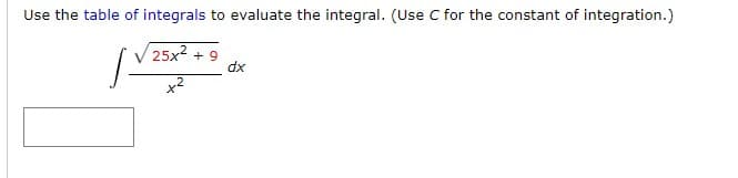 ### Calculus: Evaluating an Integral Using a Table of Integrals

Use the [table of integrals](link) to evaluate the integral. (Use \( C \) for the constant of integration.)

\[
\int \frac{\sqrt{25x^2 + 9}}{x^2} \, dx
\]

### Solution:
[Provide detailed steps from the table of integrals or process to solve the integral here, if available.]

### Explanation:

1. Identify the appropriate integral formula from the table of integrals that matches or can be modified to match the given integral.
2. Apply the integral formula, making necessary variable substitutions if required.
3. Integrate and include the constant of integration \( C \).

[Note: Include any relevant diagrams or screenshots of the integral table if helpful for understanding.]

In this problem, use the table to find a formula that can be adjusted to fit the form \( \frac{\sqrt{a x^2 + b}}{x^2} \), where \( a = 25 \) and \( b = 9 \).

Ensure to show each step clearly for educational purposes, and verify the result for accuracy.