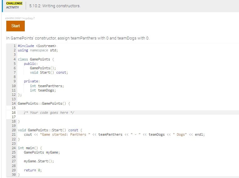 CHALLENGE
ACTIVITY
434956.2330114.qx3zqy7
Start
5.10.2: Writing constructors.
In GamePoints' constructor, assign teamPanthers with O and teamDogs with 0.
1 #include <iostream>
2 using namespace std;
3
4 class GamePoints {
5
public:
6
7
8
9
10
11
12 };
13
14
15
GamePoints();
void Start() const;
private:
int teamPanthers;
int teamDogs;
GamePoints::GamePoints() {
* Your code goes here */
16
17
18}
19
20 void GamePoints::Start() const {
21
cout << "Game started: Panthers " << teamPanthers <<"-" << teamDogs << " Dogs" << endl;
22}
23
24 int main() {
25 GamePoints myGame;
26
27
28
29
30 }
myGame.Start();
return 0;