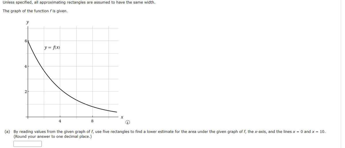 Unless specified, all approximating rectangles are assumed to have the same width.
The graph of the function f is given.
y
y = f(x)
4
4
8
(a) By reading values from the given graph of f, use five rectangles to find a lower estimate for the area under the given graph of f, the x-axis, and the lines x = 0 and x = 10.
(Round your answer to one decimal place.)
