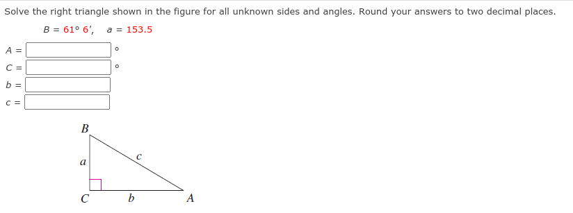 Solve the right triangle shown in the figure for all unknown sides and angles. Round your answers to two decimal places.
B = 61° 6',
a = 153.5
A =
C =
b =
C =
В
a
C
b
A
