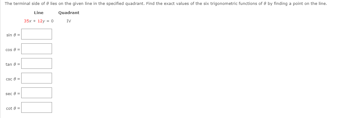 The terminal side of e lies on the given line in the specified quadrant. Find the exact values of the six trigonometric functions of e by finding a point on the line.
Line
Quadrant
35x + 12y = 0
IV
sin e =
cos e =
tan e =
csc e =
sec e =
cot e =
