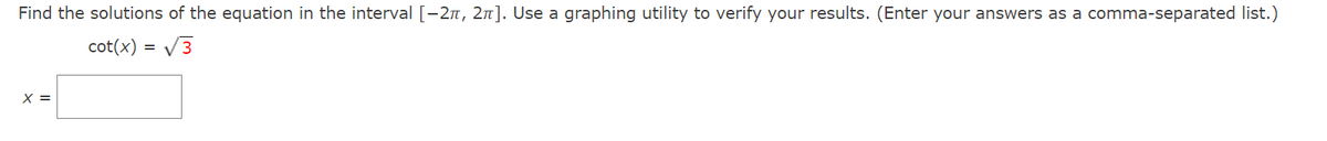 Find the solutions of the equation in the interval [-2n, 2n]. Use a graphing utility to verify your results. (Enter your answers as a comma-separated list.)
cot(x) = V3
X =
