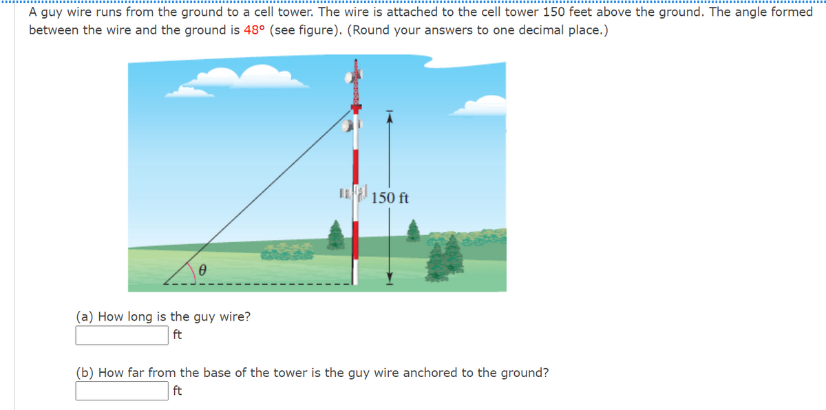 A guy wire runs from the ground to a cell tower. The wire is attached to the cell tower 150 feet above the ground. The angle formed
between the wire and the ground is 48° (see figure). (Round your answers to one decimal place.)
150 ft
(a) How long is the guy wire?
ft
(b) How far from the base of the tower is the guy wire anchored to the ground?
ft
