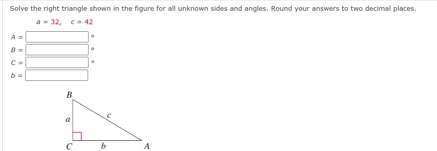 Solve the right triangle shown in the figure for all unknown sides and angles. Round your answers to two decimal places.
a = 32,
C = 42
A =
B =
C =
b =
B
a
b
A
