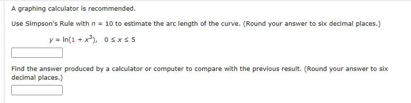 ### Estimating Arc Length Using Simpson's Rule

#### Introduction
Simpson's Rule is a numerical method that can provide an estimated solution for the definite integral of a function. It is particularly used when an analytical solution is difficult or impossible to determine. This problem involves estimating the arc length of a given curve using Simpson's Rule.

#### Problem Statement
You are given the function \( y = \ln(1 + x^3) \) over the interval \( 0 \leq x \leq 5 \). The task requires using Simpson's Rule with \( n = 10 \) to estimate the arc length of the curve.

#### Steps
1. **Function Definition:**
   \[
   y = \ln(1 + x^3)
   \]
   with the interval \( 0 \leq x \leq 5 \).

2. **Using Simpson’s Rule:**
   Use \( n = 10 \) to estimate the arc length.

3. **Compare with Computational Tools:**
   Find the answer produced by a graphing calculator or computer and round your answer to six decimal places for both the Simpson's Rule estimate and the computational result.

#### Detailed Solution
1. **Applying Simpson's Rule:**
   Simpson's Rule requires dividing the interval into \( n \) subintervals of equal width.

2. **Arc Length Formula:**
   The arc length \( L \) of the curve \( y = f(x) \) from \( x = a \) to \( x = b \) can be approximated using Simpson's Rule in the following manner:
   \[
   L \approx \frac{\Delta x}{3} \left( f(a) + 4f(a+\Delta x) + 2f(a+2\Delta x) + \ldots + 4f(b-\Delta x) + f(b) \right)
   \]
   Here, \( \Delta x = \frac{b - a}{n} \). In this case, \( a = 0 \), \( b = 5 \), and \( n = 10 \).

3. **Graphing Calculator or Computer Estimate:**
   Compare this result with a more precise value obtained via a graphing calculator or computer software.

#### Answer Fields
- **Simpson's Rule Estimation:**
  \[
  \text{(Rounded to six decimal places)}
  \]

 