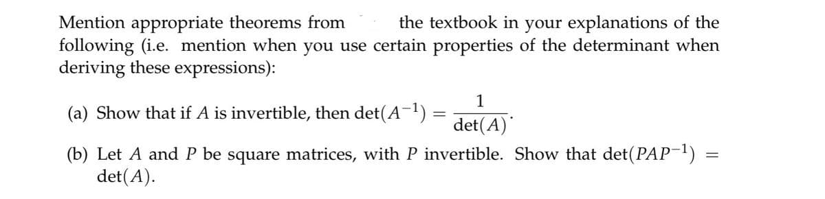 Mention appropriate theorems from
the textbook in your explanations of the
following (i.e. mention when you use certain properties of the determinant when
deriving these expressions):
(a) Show that if A is invertible, then det(A−¹) =
=
1
det(A)*
=
(b) Let A and P be square matrices, with P invertible. Show that det(PAP−¹) =
det(A).