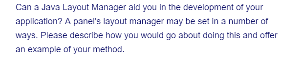 Can a Java Layout Manager aid you in the development of your
application? A panel's layout manager may be set in a number of
ways. Please describe how you would go about doing this and offer
an example of your method.