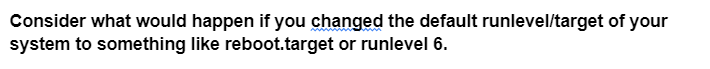 Consider what would happen if you changed the default runlevel/target of your
system to something like reboot.target or runlevel 6.