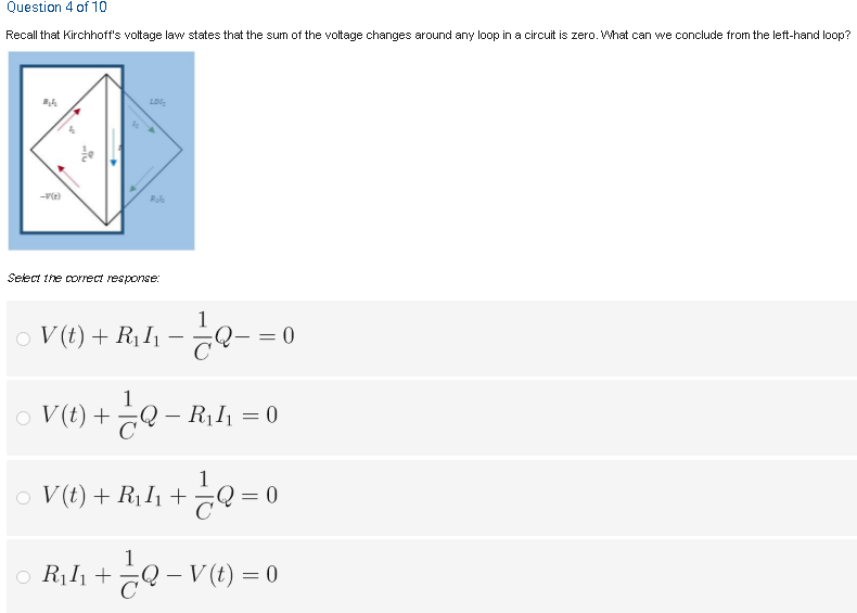 Question 4 of 10
Recall that Kirchhoff's voltage law states that the sum of the voltage changes around any loop in a circuit is zero. What can we conclude from the left-hand loop?
LDI,
-V(t)
Select the correct response:
1
V (t) + R1I1
Q- = 0
o V(t) +¿Q – R1I1 = 0
Q - R,l = 0
%3D
o Q = 0
V (t) + R1I1 +
= 0
R, I, + Q - V(t) = 0
