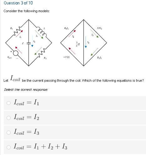 Question 3 of 10
Consider the following models:
R,
-v(t)
I coil
Let
be the current passing through the coil. Which of the following equations is true?
Select the correct response:
Icoil
o Icoil = I2
= I2
o Icoil = I3
o Icoil = I1 + I2 + I3
